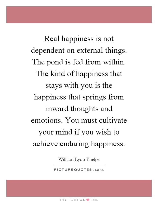Real happiness is not dependent on external things. The pond is fed from within. The kind of happiness that stays with you is the happiness that springs from inward thoughts and emotions. You must cultivate your mind if you wish to achieve enduring happiness Picture Quote #1