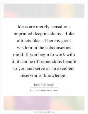 Ideas are merely sensations imprinted deep inside us... Like attracts like... There is great wisdom in the subconscious mind. If you begin to work with it, it can be of tremendous benefit to you and serve as an excellent reservoir of knowledge Picture Quote #1