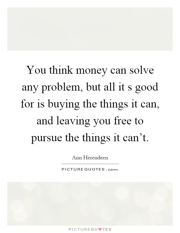 You think money can solve any problem, but all it s good for is buying the things it can, and leaving you free to pursue the things it can't Picture Quote #1