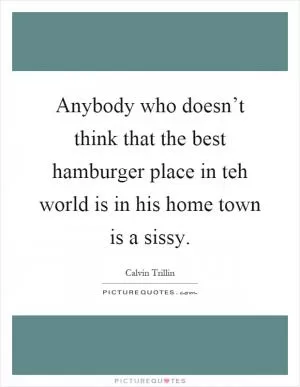 Anybody who doesn’t think that the best hamburger place in teh world is in his home town is a sissy Picture Quote #1
