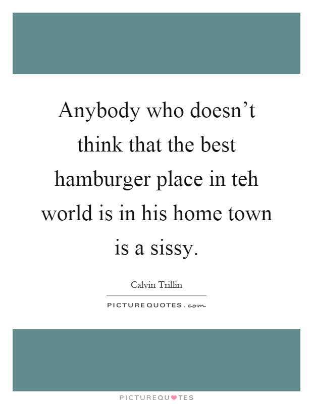 Anybody who doesn't think that the best hamburger place in teh world is in his home town is a sissy Picture Quote #1