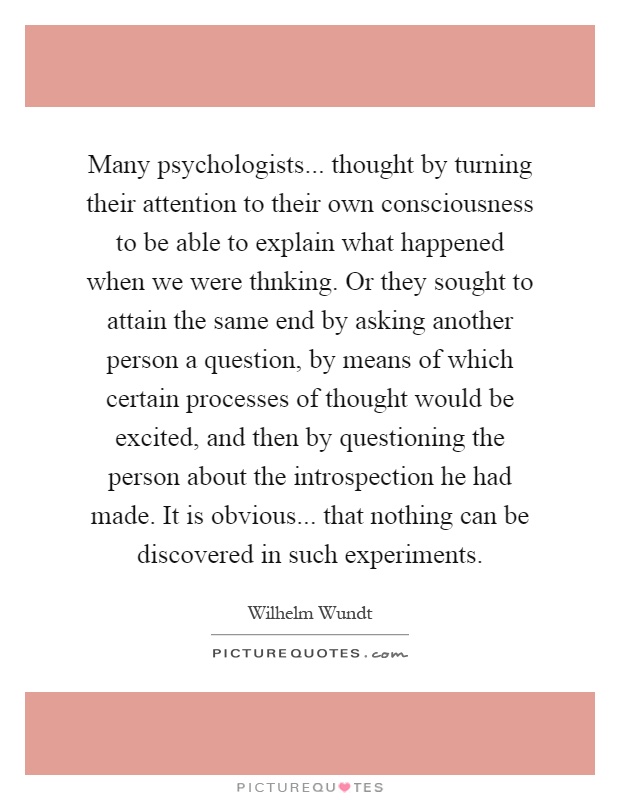 Many psychologists... thought by turning their attention to their own consciousness to be able to explain what happened when we were thnking. Or they sought to attain the same end by asking another person a question, by means of which certain processes of thought would be excited, and then by questioning the person about the introspection he had made. It is obvious... that nothing can be discovered in such experiments Picture Quote #1