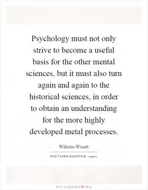 Psychology must not only strive to become a useful basis for the other mental sciences, but it must also turn again and again to the historical sciences, in order to obtain an understanding for the more highly developed metal processes Picture Quote #1