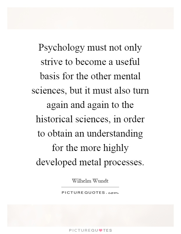 Psychology must not only strive to become a useful basis for the other mental sciences, but it must also turn again and again to the historical sciences, in order to obtain an understanding for the more highly developed metal processes Picture Quote #1
