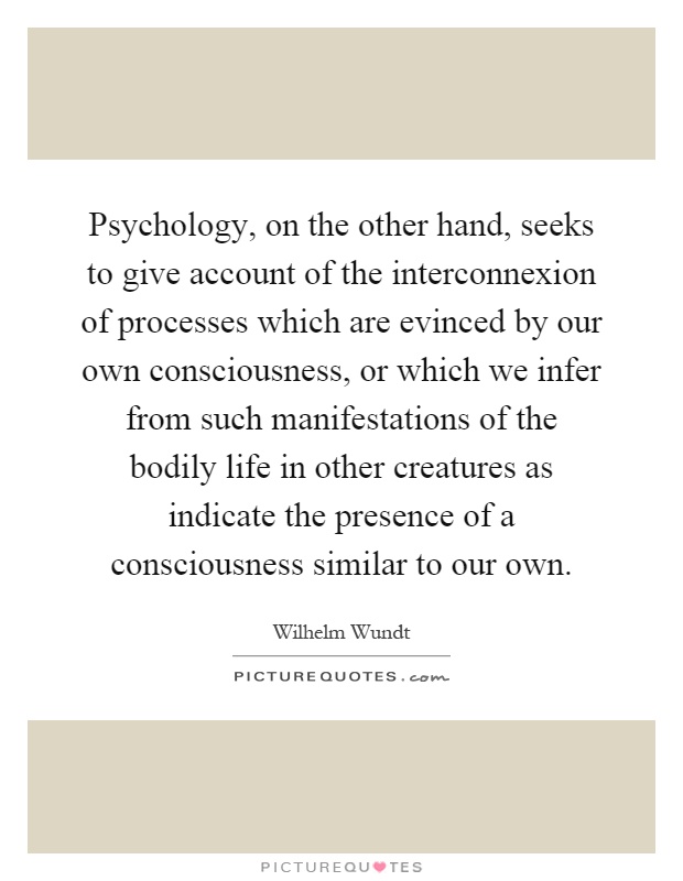 Psychology, on the other hand, seeks to give account of the interconnexion of processes which are evinced by our own consciousness, or which we infer from such manifestations of the bodily life in other creatures as indicate the presence of a consciousness similar to our own Picture Quote #1