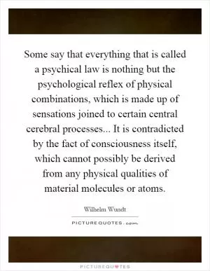 Some say that everything that is called a psychical law is nothing but the psychological reflex of physical combinations, which is made up of sensations joined to certain central cerebral processes... It is contradicted by the fact of consciousness itself, which cannot possibly be derived from any physical qualities of material molecules or atoms Picture Quote #1