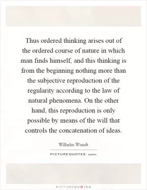 Thus ordered thinking arises out of the ordered course of nature in which man finds himself, and this thinking is from the beginning nothing more than the subjective reproduction of the regularity according to the law of natural phenomena. On the other hand, this reproduction is only possible by means of the will that controls the concatenation of ideas Picture Quote #1
