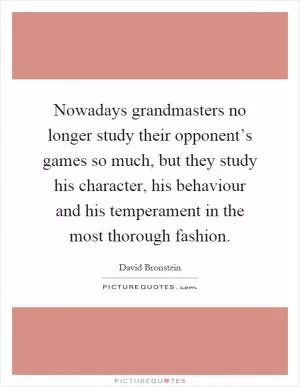 Nowadays grandmasters no longer study their opponent’s games so much, but they study his character, his behaviour and his temperament in the most thorough fashion Picture Quote #1