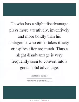 He who has a slight disadvantage plays more attentively, inventively and more boldly than his antagonist who either takes it easy or aspires after too much. Thus a slight disadvantage is very frequently seen to convert into a good, solid advantage Picture Quote #1