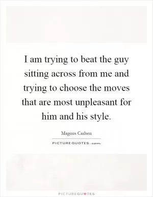 I am trying to beat the guy sitting across from me and trying to choose the moves that are most unpleasant for him and his style Picture Quote #1
