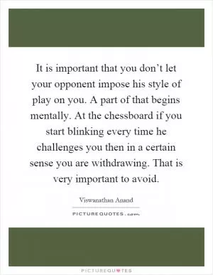 It is important that you don’t let your opponent impose his style of play on you. A part of that begins mentally. At the chessboard if you start blinking every time he challenges you then in a certain sense you are withdrawing. That is very important to avoid Picture Quote #1