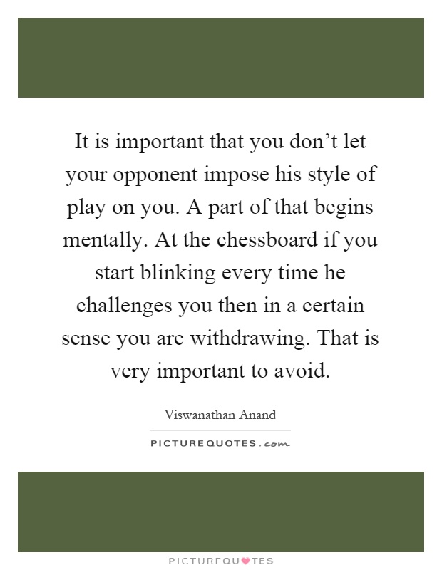 It is important that you don't let your opponent impose his style of play on you. A part of that begins mentally. At the chessboard if you start blinking every time he challenges you then in a certain sense you are withdrawing. That is very important to avoid Picture Quote #1