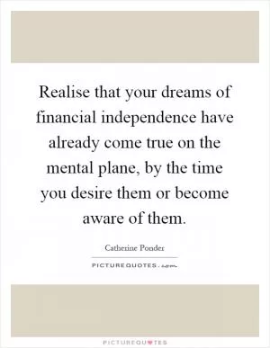 Realise that your dreams of financial independence have already come true on the mental plane, by the time you desire them or become aware of them Picture Quote #1