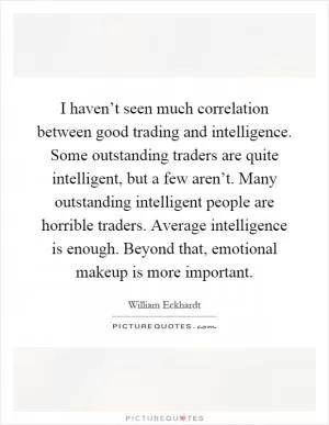 I haven’t seen much correlation between good trading and intelligence. Some outstanding traders are quite intelligent, but a few aren’t. Many outstanding intelligent people are horrible traders. Average intelligence is enough. Beyond that, emotional makeup is more important Picture Quote #1