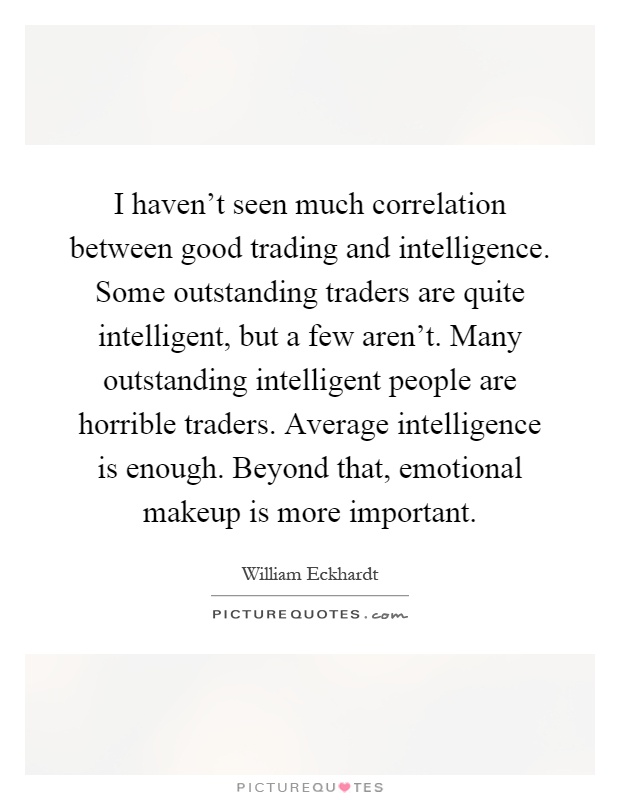 I haven't seen much correlation between good trading and intelligence. Some outstanding traders are quite intelligent, but a few aren't. Many outstanding intelligent people are horrible traders. Average intelligence is enough. Beyond that, emotional makeup is more important Picture Quote #1