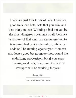 There are just four kinds of bets. There are good bets, bad bets, bets that you win, and bets that you lose. Winning a bad bet can be the most dangerous outcome of all, because a success of that kind can encourage you to take more bad bets in the future, when the odds will be running against you. You can also lose a good bet no matter how sound the underlying proposition, but if you keep placing good bets, over time, the law of averages will be working for you Picture Quote #1