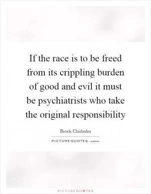 If the race is to be freed from its crippling burden of good and evil it must be psychiatrists who take the original responsibility Picture Quote #1