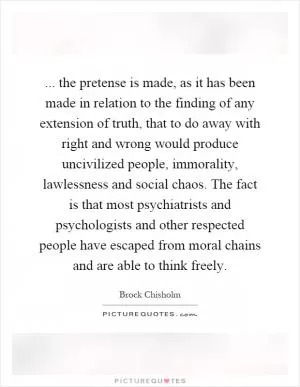 ... the pretense is made, as it has been made in relation to the finding of any extension of truth, that to do away with right and wrong would produce uncivilized people, immorality, lawlessness and social chaos. The fact is that most psychiatrists and psychologists and other respected people have escaped from moral chains and are able to think freely Picture Quote #1