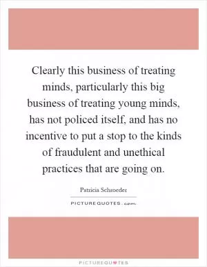 Clearly this business of treating minds, particularly this big business of treating young minds, has not policed itself, and has no incentive to put a stop to the kinds of fraudulent and unethical practices that are going on Picture Quote #1