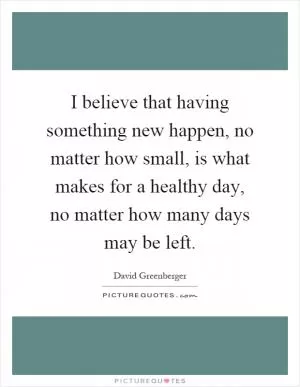 I believe that having something new happen, no matter how small, is what makes for a healthy day, no matter how many days may be left Picture Quote #1