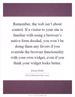 Remember, the web isn’t about control. If a visitor to your site is familiar with using a browser’s native form doodad, you won’t be doing them any favors if you override the browser functionality with your own widget, even if you think your widget looks better Picture Quote #1
