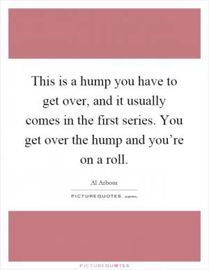 This is a hump you have to get over, and it usually comes in the first series. You get over the hump and you’re on a roll Picture Quote #1