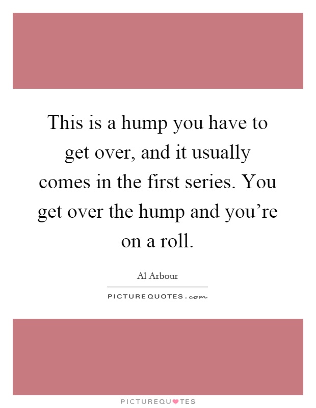 This is a hump you have to get over, and it usually comes in the first series. You get over the hump and you're on a roll Picture Quote #1
