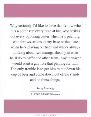 Why certainly I’d like to have that fellow who hits a home run every time at bat, who strikes out every opposing batter when he’s pitching, who throws strikes to any base or the plate when he’s playing outfield and who’s always thinking about two innings ahead just what he’ll do to baffle the other team. Any manager would want a guy like that playing for him. The only trouble is to get him to put down his cup of beer and come down out of the stands and do those things Picture Quote #1