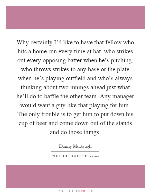 Why certainly I'd like to have that fellow who hits a home run every time at bat, who strikes out every opposing batter when he's pitching, who throws strikes to any base or the plate when he's playing outfield and who's always thinking about two innings ahead just what he'll do to baffle the other team. Any manager would want a guy like that playing for him. The only trouble is to get him to put down his cup of beer and come down out of the stands and do those things Picture Quote #1