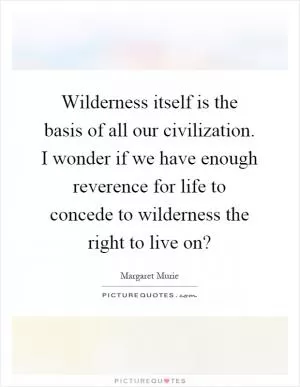 Wilderness itself is the basis of all our civilization. I wonder if we have enough reverence for life to concede to wilderness the right to live on? Picture Quote #1