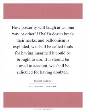 How posterity will laugh at us, one way or other! If half a dozen break their necks, and balloonism is exploded, we shall be called fools for having imagined it could be brought to use: if it should be turned to account, we shall be ridiculed for having doubted Picture Quote #1