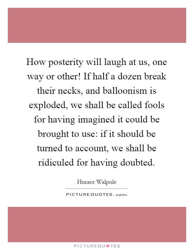 How posterity will laugh at us, one way or other! If half a dozen break their necks, and balloonism is exploded, we shall be called fools for having imagined it could be brought to use: if it should be turned to account, we shall be ridiculed for having doubted Picture Quote #1