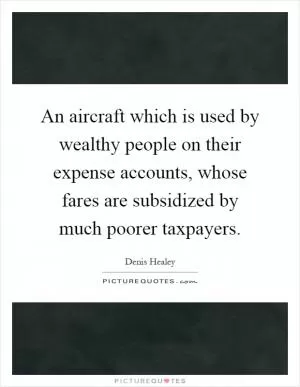An aircraft which is used by wealthy people on their expense accounts, whose fares are subsidized by much poorer taxpayers Picture Quote #1