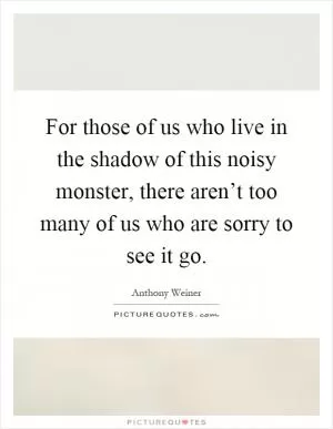 For those of us who live in the shadow of this noisy monster, there aren’t too many of us who are sorry to see it go Picture Quote #1