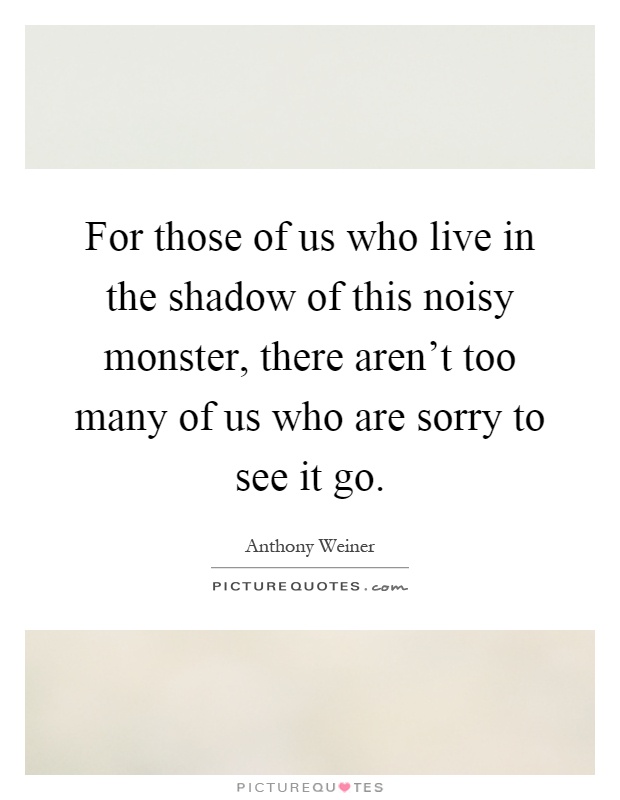 For those of us who live in the shadow of this noisy monster, there aren't too many of us who are sorry to see it go Picture Quote #1