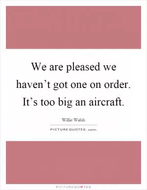 We are pleased we haven’t got one on order. It’s too big an aircraft Picture Quote #1