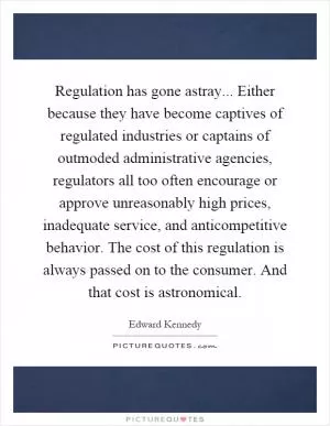 Regulation has gone astray... Either because they have become captives of regulated industries or captains of outmoded administrative agencies, regulators all too often encourage or approve unreasonably high prices, inadequate service, and anticompetitive behavior. The cost of this regulation is always passed on to the consumer. And that cost is astronomical Picture Quote #1