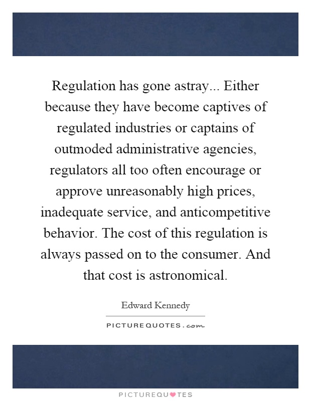 Regulation has gone astray... Either because they have become captives of regulated industries or captains of outmoded administrative agencies, regulators all too often encourage or approve unreasonably high prices, inadequate service, and anticompetitive behavior. The cost of this regulation is always passed on to the consumer. And that cost is astronomical Picture Quote #1