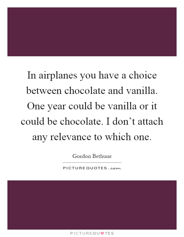 In airplanes you have a choice between chocolate and vanilla. One year could be vanilla or it could be chocolate. I don't attach any relevance to which one Picture Quote #1