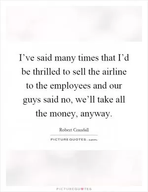 I’ve said many times that I’d be thrilled to sell the airline to the employees and our guys said no, we’ll take all the money, anyway Picture Quote #1