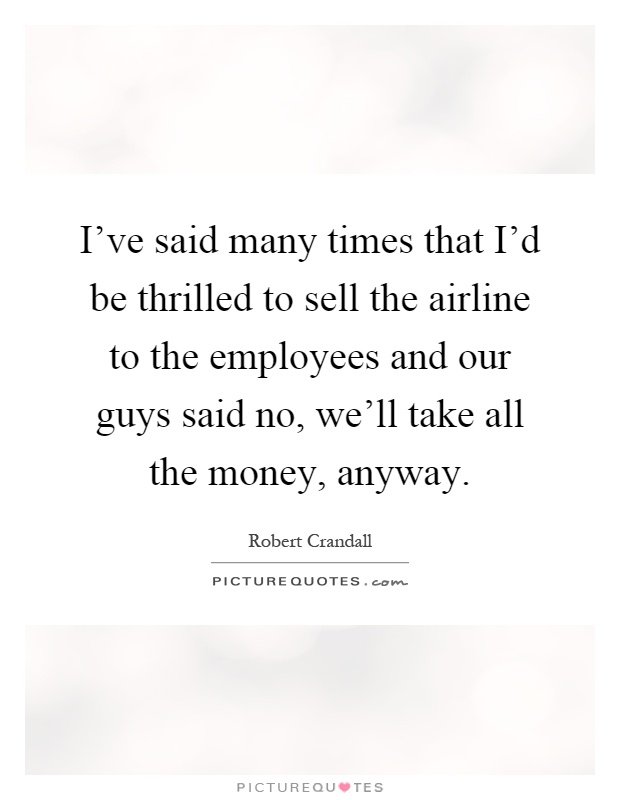 I've said many times that I'd be thrilled to sell the airline to the employees and our guys said no, we'll take all the money, anyway Picture Quote #1