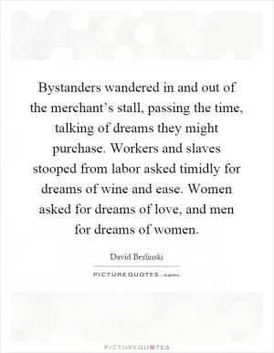 Bystanders wandered in and out of the merchant’s stall, passing the time, talking of dreams they might purchase. Workers and slaves stooped from labor asked timidly for dreams of wine and ease. Women asked for dreams of love, and men for dreams of women Picture Quote #1