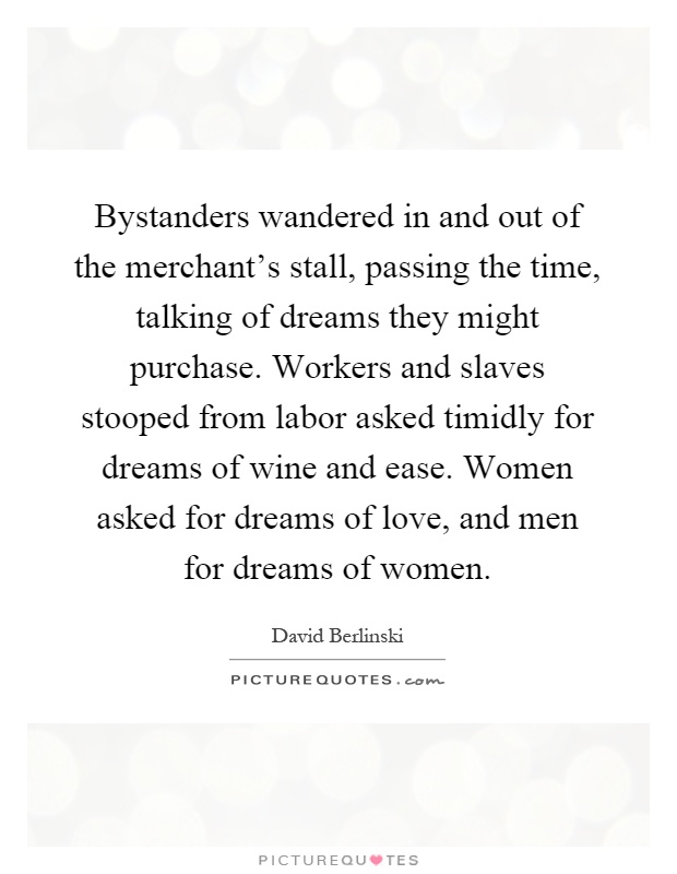 Bystanders wandered in and out of the merchant's stall, passing the time, talking of dreams they might purchase. Workers and slaves stooped from labor asked timidly for dreams of wine and ease. Women asked for dreams of love, and men for dreams of women Picture Quote #1