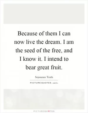 Because of them I can now live the dream. I am the seed of the free, and I know it. I intend to bear great fruit Picture Quote #1