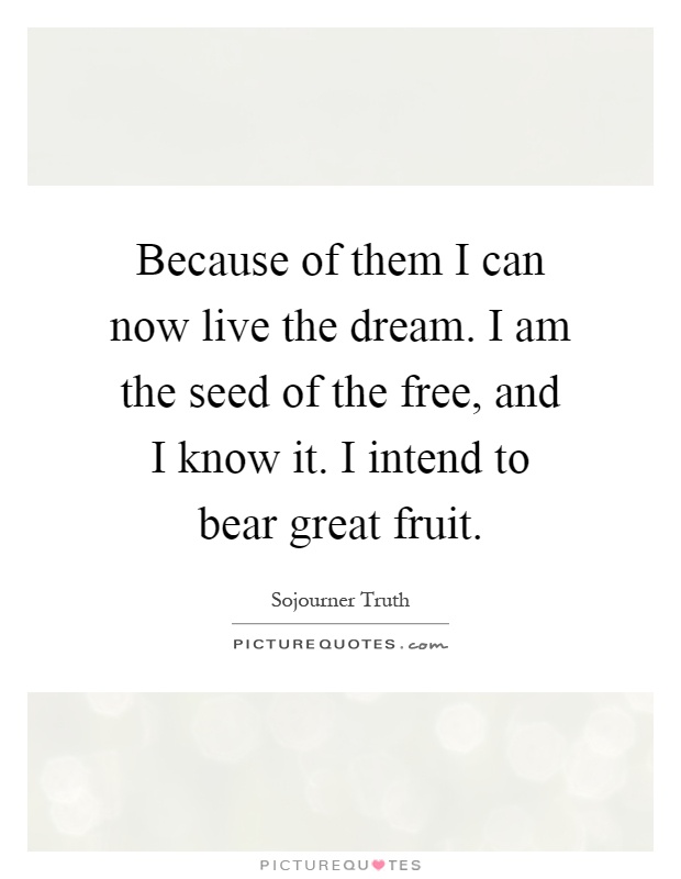 Because of them I can now live the dream. I am the seed of the free, and I know it. I intend to bear great fruit Picture Quote #1