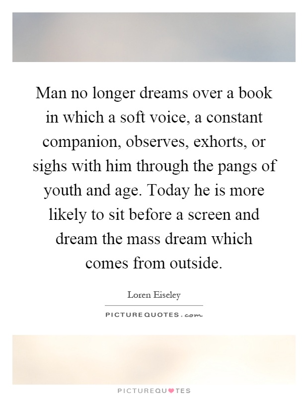 Man no longer dreams over a book in which a soft voice, a constant companion, observes, exhorts, or sighs with him through the pangs of youth and age. Today he is more likely to sit before a screen and dream the mass dream which comes from outside Picture Quote #1