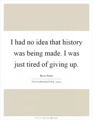 I had no idea that history was being made. I was just tired of giving up Picture Quote #1