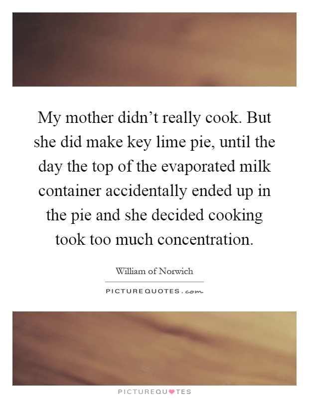 My mother didn't really cook. But she did make key lime pie, until the day the top of the evaporated milk container accidentally ended up in the pie and she decided cooking took too much concentration Picture Quote #1