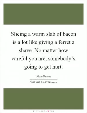 Slicing a warm slab of bacon is a lot like giving a ferret a shave. No matter how careful you are, somebody’s going to get hurt Picture Quote #1