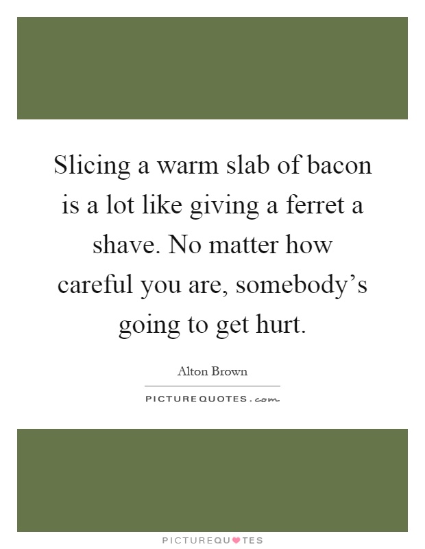 Slicing a warm slab of bacon is a lot like giving a ferret a shave. No matter how careful you are, somebody's going to get hurt Picture Quote #1